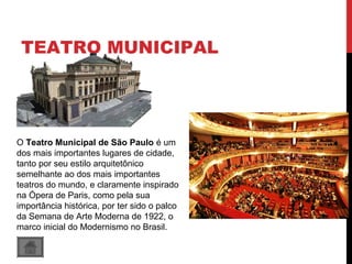 TEATRO MUNICIPAL
O Teatro Municipal de São Paulo é um
dos mais importantes lugares de cidade,
tanto por seu estilo arquitetônico
semelhante ao dos mais importantes
teatros do mundo, e claramente inspirado
na Ópera de Paris, como pela sua
importância histórica, por ter sido o palco
da Semana de Arte Moderna de 1922, o
marco inicial do Modernismo no Brasil.
 