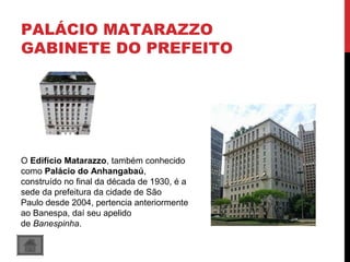 PALÁCIO MATARAZZO
GABINETE DO PREFEITO
O Edifício Matarazzo, também conhecido
como Palácio do Anhangabaú,
construído no final da década de 1930, é a
sede da prefeitura da cidade de São
Paulo desde 2004, pertencia anteriormente
ao Banespa, daí seu apelido
de Banespinha.
 