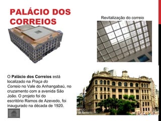 PALÁCIO DOS
CORREIOS
O Palácio dos Correios está
localizado na Praça do
Correio no Vale do Anhangabaú, no
cruzamento com a avenida São
João. O projeto foi do
escritório Ramos de Azevedo, foi
inaugurado na década de 1920.
Revitalização do correio
 