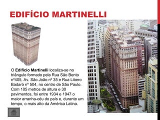 EDIFÍCIO MARTINELLI
O Edifício Martinelli localiza-se no 
triângulo formado pela Rua São Bento 
nº405, Av. São João nº 35 e Rua Libero 
Badaró nº 504, no centro de São Paulo. 
Com 105 metros de altura e 30 
pavimentos, foi entre 1934 e 1947 o 
maior arranha-céu do país e, durante um 
tempo, o mais alto da América Latina.
 