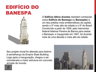 EDIFÍCIO DO
BANESPA
O Edifício Altino Arantes (também conhecido 
como Edifício do Banespa ou Banespão) é 
um dos prédios mais emblemáticos da capital, 
sendo o 3º mais alto da cidade e o 5º do Brasil. 
Construído a partir de 1939, pelo interventor 
federal Ademar Pereira de Barros para sediar 
o Banespa, e inaugurado em 1947, foi durante 
mais de uma década o mais alto da cidade. 
Seu projeto inicial foi alterado para fazê-lo 
à semelhança do Empire State Building. 
Logo após a inauguração, chegou a ser 
considerado a maior estrutura em concreto 
armado do mundo.
 