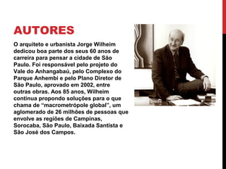 AUTORES
O arquiteto e urbanista Jorge Wilheim
dedicou boa parte dos seus 60 anos de
carreira para pensar a cidade de São
Paulo. Foi responsável pelo projeto do
Vale do Anhangabaú, pelo Complexo do
Parque Anhembi e pelo Plano Diretor de
São Paulo, aprovado em 2002, entre
outras obras. Aos 85 anos, Wilheim
continua propondo soluções para o que
chama de “macrometrópole global”, um
aglomerado de 26 milhões de pessoas que
envolve as regiões de Campinas,
Sorocaba, São Paulo, Baixada Santista e
São José dos Campos.
 