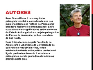 AUTORES
Rosa Grena Kliass é uma arquiteta-
paisagista brasileira, considerada uma das
mais importantes na história do Paisagismo
brasileiro moderno e contemporâneo. Entre
suas obras mais significativas estão a reforma
do Vale do Anhangabaú e o projeto paisagístico
do Parque da Juventude, ambos na cidade
de São Paulo.
Rosa Kliass formou-se pela Faculdade de
Arquitetura e Urbanismo da Universidade de
São Paulo (FAUUSP) em 1955, tendo
estabelecido desde então prática profissional
ligada predominantemente à arquitetura
paisagística, sendo ganhadora de inúmeros
prêmios nesta área.
 