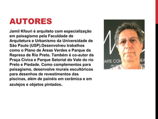 AUTORES
Jamil Kfouri é arquiteto com especialização
em paisagismo pela Faculdade de
Arquitetura e Urbanismo da Universidade de
São Paulo (USP).Desenvolveu trabalhos
como o Plano de Áreas Verdes e Parque da
Represa de Rio Preto. Também é co-autor da
Praça Cívica e Parque Setorial do Vale do rio
Preto e Piedade. Como complementos para
paisagismo, desenvolve murais escultóricos
para desenhos de revestimentos das
piscinas, além de painéis em cerâmica e em
azulejos e objetos pintados.
 