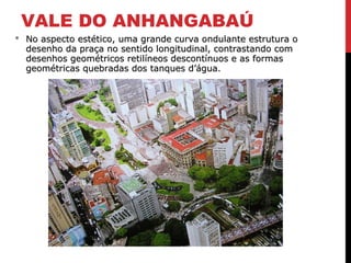 VALE DO ANHANGABAÚ
 No aspecto estético, uma grande curva ondulante estrutura oNo aspecto estético, uma grande curva ondulante estrutura o
desenho da praça no sentido longitudinal, contrastando comdesenho da praça no sentido longitudinal, contrastando com
desenhos geométricos retilíneos descontínuos e as formasdesenhos geométricos retilíneos descontínuos e as formas
geométricas quebradas dos tanques d’água.geométricas quebradas dos tanques d’água.
 