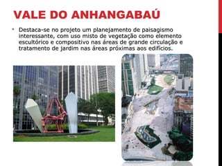 VALE DO ANHANGABAÚ
 Destaca-se no projeto um planejamento de paisagismoDestaca-se no projeto um planejamento de paisagismo
interessante, com uso misto de vegetação como elementointeressante, com uso misto de vegetação como elemento
escultórico e compositivo nas áreas de grande circulação eescultórico e compositivo nas áreas de grande circulação e
tratamento de jardim nas áreas próximas aos edifícios.tratamento de jardim nas áreas próximas aos edifícios.
 