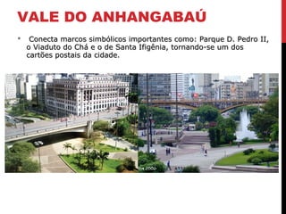 VALE DO ANHANGABAÚ
 Conecta marcos simbólicos importantes como: Parque D. Pedro II,Conecta marcos simbólicos importantes como: Parque D. Pedro II,
o Viaduto do Chá e o de Santa Ifigênia, tornando-se um doso Viaduto do Chá e o de Santa Ifigênia, tornando-se um dos
cartões postais da cidade.cartões postais da cidade.
 