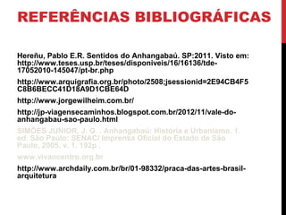 REFERÊNCIAS BIBLIOGRÁFICAS
Hereñu, Pablo E.R. Sentidos do Anhangabaú. SP:2011. Visto em:
http://www.teses.usp.br/teses/disponiveis/16/16136/tde-
17052010-145047/pt-br.php
http://www.arquigrafia.org.br/photo/2508;jsessionid=2E94CB4F5
C8B6BECC41D18A9D1CBE64D
http://www.jorgewilheim.com.br/
http://jp-viagensecaminhos.blogspot.com.br/2012/11/vale-do-
anhangabau-sao-paulo.html
SIMÕES JUNIOR, J. G. . Anhangabaú: História e Urbanismo. 1.
ed. São Paulo: SENAC/ Imprensa Oficial do Estado de São
Paulo, 2005. v. 1. 192p .
www.vivaocentro.org.br
http://www.archdaily.com.br/br/01-98332/praca-das-artes-brasil-
arquitetura
 