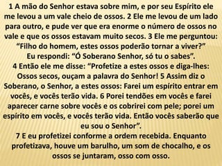 1 A mão do Senhor estava sobre mim, e por seu Espírito ele
me levou a um vale cheio de ossos. 2 Ele me levou de um lado
para outro, e pude ver que era enorme o número de ossos no
vale e que os ossos estavam muito secos. 3 Ele me perguntou:
“Filho do homem, estes ossos poderão tornar a viver?”
Eu respondi: “Ó Soberano Senhor, só tu o sabes”.
4 Então ele me disse: “Profetize a estes ossos e diga-lhes:
Ossos secos, ouçam a palavra do Senhor! 5 Assim diz o
Soberano, o Senhor, a estes ossos: Farei um espírito entrar em
vocês, e vocês terão vida. 6 Porei tendões em vocês e farei
aparecer carne sobre vocês e os cobrirei com pele; porei um
espírito em vocês, e vocês terão vida. Então vocês saberão que
eu sou o Senhor”.
7 E eu profetizei conforme a ordem recebida. Enquanto
profetizava, houve um barulho, um som de chocalho, e os
ossos se juntaram, osso com osso.
 