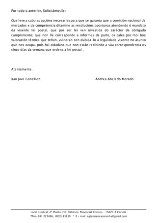 Local sindical: 2ª Planta, Edf. Xefatura Provincial Correos . 15070 A Coruña
Tfno-981.223496, RICO 83230 * E – mail: cgtcorreosacorunha@gmail.com
Por todo o anterior, Solicitámoslle:
Que leve a cabo as accións necesarias para que se garanta que a comisión nacional de
mercados e da competencia ditamine as resolucións oportunas atendendo ó mandato
da vixente lei postal, que por ser lei ven investida do carácter de obrigado
cumprimento; que non lle corresponde a informes de parte, os cales por moi boa
valoración técnica que teñan, vulneran sen dubida-lo a legalidade vixente no asunto
que nos ocupa, pois hai cidadáns que non están recibindo a súa correspondencia os
cinco días da semana que ordena a lei postal .
Atentamente.
Xan Jove González. Andrea Abeledo Morado
 