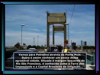Vamos para Petrolina através da Ponte Pres.
Dutra e assim conhecer um pouco dessa
agradável cidade. Situada à margem esquerda do
Rio São Francisco, é conhecida como a Terra dos
Impossíveis e a Capital Brasileira da Irrigação...

 