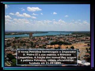 O nome Petrolina homenageia o Imperador
D. Pedro II e sua esposa, a Princesa
Leopoldina. A fração dos nomes deu origem
à palavra Petrolina, cidade oficialmente
fundada em 21.09.1895...

 