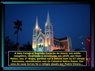 A bela Catedral Sagrado Coração de Jesus, em estilo
neogótico, idealizada e construída em 1929, por Dom
Malan, seu 1º Bispo, ganhou cor e beleza com os 57 vitrais
franceses, semelhantes aos da Catedral Notre Dame. Em
uma de suas torres há o relógio doado por Padre Cícero...

 