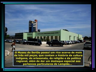 O Museu do Sertão possui um rico acervo de mais
de três mil peças, que contam a história da cultura
indígena, do artesanato, da religião e da política
regional, além de dar um destaque especial aos
pertences particulares de Lampião...

 