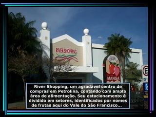River Shopping, um agradável centro de
compras em Petrolina, contando com ampla
área de alimentação. Seu estacionamento é
dividido em setores, identificados por nomes
de frutas aqui do Vale do São Francisco...

 