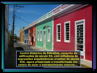 Centro Histórico de Petrolina, conjunto de
edificações do século XX, com influência de
expressões arquitetônicas eruditas do século
XIX, agora preservado e transformado em
centro de lazer e entretenimento noturno...

 