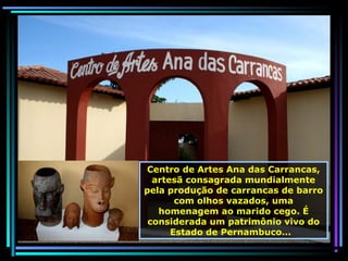 Centro de Artes Ana das Carrancas,
artesã consagrada mundialmente
pela produção de carrancas de barro
com olhos vazados, uma
homenagem ao marido cego. É
considerada um patrimônio vivo do
Estado de Pernambuco...

 