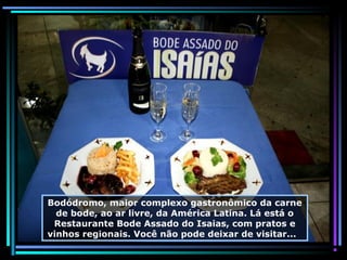 Bodódromo, maior complexo gastronômico da carne
de bode, ao ar livre, da América Latina. Lá está o
Restaurante Bode Assado do Isaias, com pratos e
vinhos regionais. Você não pode deixar de visitar...

 