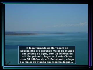 O lago formado na Barragem de
Sobradinho é o segundo maior do mundo
em volume de água, com 35 bilhões de
m³. Em primeiro lugar está o da China,
com 58 bilhões de m³. Entretanto, o lago
é o maior do mundo em espelho dágua...

 