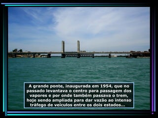 A grande ponte, inaugurada em 1954, que no
passado levantava o centro para passagem dos
vapores e por onde também passava o trem,
hoje sendo ampliada para dar vazão ao intenso
tráfego de veículos entre os dois estados...

 