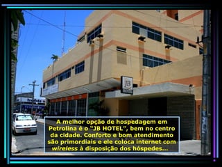 A melhor opção de hospedagem em
Petrolina é o “JB HOTEL”, bem no centro
da cidade. Conforto e bom atendimento
são primordiais e ele coloca internet com
wireless à disposição dos hóspedes...

 