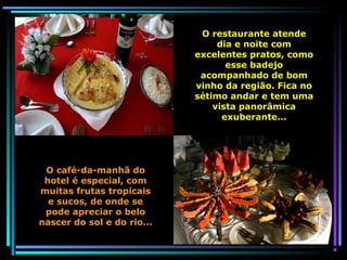 O restaurante atende
dia e noite com
excelentes pratos, como
esse badejo
acompanhado de bom
vinho da região. Fica no
sétimo andar e tem uma
vista panorâmica
exuberante...

O café-da-manhã do
hotel é especial, com
muitas frutas tropicais
e sucos, de onde se
pode apreciar o belo
nascer do sol e do rio...

 