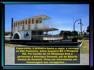 Vaporzinho, o primeiro barco a vapor a navegar
no São Francisco, entre Juazeiro-BA e PiraporaMG. Foi trazido do rio Mississipi-EUA e
pertenceu a Henrique Dumont, pai de Alberto
Santos do Dumont. Virou um monumento em
homenagem aos navegantes...

 