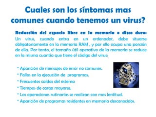 Cuales son los síntomas mas comunes cuando tenemos un virus?Reducción del espacio libre en la memoria o disco duro:Un virus, cuando entra en un ordenador, debe situarse obligatoriamente en la memoria RAM , y por ello ocupa una porción de ella. Por tanto, el tamaño útil operativo de la memoria se reduce en la misma cuantía que tiene el código del virus:* Aparición de mensajes de error no comunes.* Fallos en la ejecución de  programas.* Frecuentes caídas del sistema* Tiempos de carga mayores.* Las operaciones rutinarias se realizan con mas lentitud.* Aparición de programas residentes en memoria desconocidos.