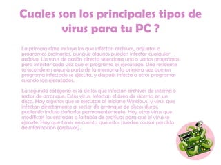 Cuales son los principales tipos de virus para tu PC ?     La primera clase incluye los que infectan archivos, adjuntos a programas ordinarios, aunque algunos pueden infectar cualquier archivo. Un virus de acción directa selecciona uno o varios programas para infectar cada vez que el programa es ejecutado. Uno residente se esconde en alguna parte de la memoria la primera vez que un programa infectado se ejecuta, y después infecta a otros programas cuando son ejecutados. La segunda categoría es la de los que infectan archivos de sistema o sector de arranque. Estos virus, infectan el área de sistema en un disco. Hay algunos que se ejecutan al iniciarse Windows, y virus que infectan directamente al sector de arranque de discos duros, pudiendo incluso dañarlos permanentemente. Hay otros virus que modifican las entradas a la tabla de archivos para que el virus se ejecute. Hay que tener en cuenta que estos pueden causar perdida de información (archivos). 