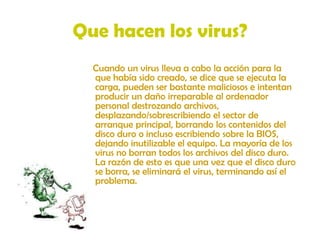 Que hacen los virus?    Cuando un virus lleva a cabo la acción para la que había sido creado, se dice que se ejecuta la carga, pueden ser bastante maliciosos e intentan producir un daño irreparable al ordenador personal destrozando archivos, desplazando/sobrescribiendo el sector de arranque principal, borrando los contenidos del disco duro o incluso escribiendo sobre la BIOS, dejando inutilizable el equipo. La mayoría de los virus no borran todos los archivos del disco duro. La razón de esto es que una vez que el disco duro se borra, se eliminará el virus, terminando así el problema. 