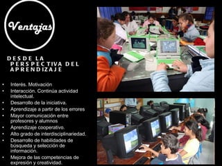 DESDE LA PERSPECTIVA DEL APRENDIZAJE Interés. Motivación Interacción. Continúa actividad intelectual.  Desarrollo de la iniciativa.  Aprendizaje a partir de los errores Mayor comunicación entre profesores y alumnos Aprendizaje cooperativo.  Alto grado de interdisciplinariedad.  Desarrollo de habilidades de búsqueda y selección de información.  Mejora de las competencias de expresión y creatividad.  Fácil acceso a mucha información de todo tipo.  Ventajas 