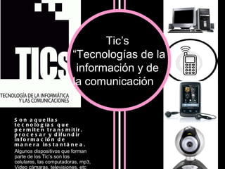 Son aquellas tecnologías que permiten transmitir, procesar y difundir información de manera instantánea.   Algunos dispositivos que forman parte de los Tic’s son los celulares, las computadoras, mp3, Video cámaras, televisiones, etc  Tic’s  “ Tecnologías de la información y de  la comunicación ” 