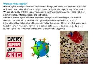 What are human rights? Human rights are rights inherent to all human beings, whatever our nationality, place of residence, sex, national or ethnic origin, colour, religion, language, or any other status. We are all equally entitled to our human rights without discrimination. These rights are all interrelated, interdependent and indivisible. Universal human rights are often expressed and guaranteed by law, in the forms of treaties, customary international law , general principles and other sources of international law. International human rights law lays down obligations of Governments to act in certain ways or to refrain from certain acts, in order to promote and protect human rights and fundamental freedoms of individuals or groups. 
