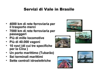 Servizi di Vale in Brasile 4000 km di rete ferroviaria per il trasporto merci 7000 km di rete ferroviaria per passeggeri Più di mille locomotive Più di 40.000 vagoni  10 navi (di cui tre specifiche per la Cina ) Un porto marittimo (Tubarão) Sei terminali marittimi Sette centrali idroelettriche 