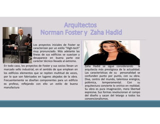Los proyectos iniciales de Foster se
caracterizan por un estilo "High-tech"
muy pronunciado. Más adelante las
líneas de sus edificios se suavizan y
desaparece en buena parte ese
carácter técnico llevado al extremo.
Zaha Hadid se sigue considerando la
arquitecta más prestigiosa de la actualidad.
Las características de su personalidad se
confunden punto por punto, con su obra.
Diva, centro del mundo, talentosa enérgica,
polémica, temperamental. Con su
arquitectura convierte lo onírico en realidad.
Su obra es pura imaginación, mera libertad
expresiva. Sus formas revolucionan el campo
del diseño y sacan del letargo a todos los
convencionalismos.
En todo caso, los proyectos de Foster y sus socios llevan un
marcado sello industrial, en el sentido de que emplean en
los edificios elementos que se repiten multitud de veces,
por lo que son fabricados en lugares alejados de la obra.
Frecuentemente se diseñan componentes para un edificio
ex profeso, reflejando con ello un estilo de buena
manufactura
 