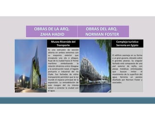 Museo Riverside del
Transporte
Complejo turístico
Serrenia en Egipto
Es una extrusión de sección
abierta en ambos extremos con
su esquema exterior que
encapsula una ola o pliegue,
fluye de la ciudad hacia el frente
marítimo simbolizando la
relación dinámica entre Glasgow
y la construcción naval, el legado
portuario e industrial del río
Clyde. Sus fachadas de vidrio
transparente permiten que la luz
inunde el espacio principal de la
exposición. La remodelación de
este margen del río intenta
volver a conectar la ciudad con
el agua.
El edificio asemeja en su forma
a un gran gusano, elevado sobre
6 grandes peanas. Su singular
fachada está compuesta de una
piel exterior de rejilla, con
piezas metálicas entrelazadas
que buscan imitar el
movimiento de la superficie del
agua. Serrenia un paraíso
diseñado por Norman Foster y
asociados.
 