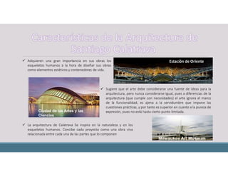  La arquitectura de Calatrava Se inspira en la naturaleza y en los
esqueletos humanos. Concibe cada proyecto como una obra viva
relacionada entre cada una de las partes que lo componen
 Adquieren una gran importancia en sus obras los
esqueletos humanos a la hora de diseñar sus obras
como elementos estéticos y contenedores de vida.
 Sugiere que el arte debe considerarse una fuente de ideas para la
arquitectura, pero nunca considerarse igual, pues a diferencias de la
arquitectura (que cumple con necesidades) el arte ignora el marco
de la funcionalidad, es ajena a la servidumbre que impone las
cuestiones prácticas, y por tanto es superior en cuanto a la pureza de
expresión, pues no está hasta cierto punto limitada.Ciudad de las Artes y las
Ciencias
Estación de Oriente
Milwaukee Art Museum,
 