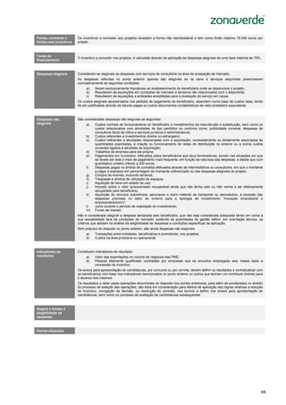 3/3
Sistema de Incentivos
“Internacionalização das PME”
Forma, montante e
limites dos incentivos
Os incentivos a conceder aos projetos revestem a forma não reembolsável e tem como limite máximo 15.000 euros por
projeto.
Taxas de
financiamento
O incentivo a conceder nos projetos, é calculado através da aplicação às despesas elegíveis de uma taxa máxima de 75%.
Despesas elegíveis Consideram-se elegíveis as despesas com serviços de consultoria na área de prospeção de mercado.
As despesas referidas no ponto anterior apenas são elegíveis se os bens e serviços adquiridos preencherem
cumulativamente as seguintes condições:
a) Serem exclusivamente imputáveis ao estabelecimento do beneficiário onde se desenvolve o projeto;
b) Resultarem de aquisições em condições de mercado a terceiros não relacionados com o adquirente;
c) Resultarem de aquisições a entidades acreditadas para a prestação do serviço em causa.
Os custos elegíveis apresentados nos pedidos de pagamento do beneficiário, assentam numa base de custos reais, tendo
de ser justificados através de faturas pagas ou outros documentos contabilísticos de valor probatório equivalente.
Despesas não
elegíveis
São consideradas despesas não elegíveis as seguintes:
a) Custos normais de funcionamento do beneficiário e investimentos de manutenção e substituição, bem como os
custos relacionados com atividades de tipo periódico ou contínuo como, publicidade corrente, despesas de
consultoria fiscal de rotina e serviços jurídicos e administrativos;
b) Custos referentes a investimentos diretos no estrangeiro;
c) Custos referentes a atividades relacionadas com a exportação, nomeadamente os diretamente associados às
quantidades exportadas, à criação ou funcionamento de redes de distribuição no exterior ou a outros custos
correntes ligados à atividade de exportação;
d) Trabalhos da empresa para ela própria;
e) Pagamentos em numerário, efetuados pelos beneficiários aos seus fornecedores, exceto nas situações em que
se revele ser este o meio de pagamento mais frequente, em função da natureza das despesas, e desde que num
quantitativo unitário inferior a 250 euros;
f) Despesas pagas no âmbito de contratos efetuados através de intermediários ou consultores, em que o montante
a pagar é expresso em percentagem do montante cofinanciado ou das despesas elegíveis do projeto;
g) Compra de imóveis, incluindo terrenos;
h) Trespasse e direitos de utilização de espaços;
i) Aquisição de bens em estado de uso;
j) Imposto sobre o valor acrescentado recuperável ainda que não tenha sido ou não venha a ser efetivamente
recuperado pelo beneficiário;
k) Aquisição de veículos automóveis, aeronaves e outro material de transporte ou aeronáutico, à exceção das
despesas previstas no setor do turismo para a tipologia de investimento “Inovação empresarial e
empreendedorismo”;
l) Juros durante o período de realização do investimento;
m) Fundo de maneio.
Não é considerada elegível a despesa declarada pelo beneficiário, que não seja considerada adequada tendo em conta a
sua razoabilidade face às condições de mercado, podendo as autoridades de gestão definir, em orientação técnica, os
critérios que adotam na análise da elegibilidade de despesas e condições específicas de aplicação.
Sem prejuízo do disposto no ponto anterior, são ainda despesas não elegíveis:
a) Transações entre entidades, beneficiários e promotores, nos projetos;
b) Custos na área produtiva ou operacional.
Indicadores de
resultados
Constituem indicadores de resultado:
a) Valor das exportações no volume de negócios das PME;
b) Pessoal altamente qualificado contratado por empresas que se encontra empregado seis meses após a
concessão do incentivo.
Os avisos para apresentação de candidaturas, por concurso ou por convite, devem definir os resultados a contratualizar com
os beneficiários com base nos indicadores mencionados no ponto anterior ou outros que tenham um contributo indireto para
o alcance dos mesmos.
Os resultados a obter pelas operações decorrentes do disposto nos pontos anteriores, para além de ponderados no âmbito
do processo de seleção das operações, são tidos em consideração para efeitos de aplicação das regras relativas a redução
do incentivo, revogação da decisão, ou resolução do contrato, nos termos a definir nos avisos para apresentação de
candidaturas, bem como no processo de avaliação de candidaturas subsequentes.
Regras e limites à
elegibilidade de
despesas
Outras situações
 