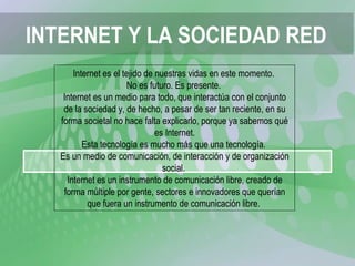 INTERNET Y LA SOCIEDAD RED Internet es el tejido de nuestras vidas en este momento.  No es futuro. Es presente.  Internet es un medio para todo, que interactúa con el conjunto de la sociedad y, de hecho, a pesar de ser tan reciente, en su forma societal no hace falta explicarlo, porque ya sabemos qué es Internet. Esta tecnología es mucho más que una tecnología.  Es un medio de comunicación, de interacción y de organización social.  Internet es un instrumento de comunicación libre, creado de forma múltiple por gente, sectores e innovadores que querían que fuera un instrumento de comunicación libre.  