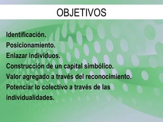 Identificación. Posicionamiento. Enlazar individuos. Construcción de un capital simbólico. Valor agregado a través del reconocimiento. Potenciar lo colectivo a través de las individualidades. OBJETIVOS 