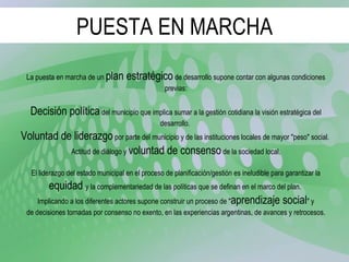 PUESTA EN MARCHA La puesta en marcha de un  plan estratégico  de desarrollo supone contar con algunas condiciones previas: Decisión política  del municipio que implica sumar a la gestión cotidiana la visión estratégica del desarrollo.  Voluntad de liderazgo  por parte del municipio y de las instituciones locales de mayor "peso" social.  Actitud de diálogo y  voluntad de consenso  de la sociedad local. El liderazgo del estado municipal en el proceso de planificación/gestión es ineludible para garantizar la equidad  y la complementariedad de las políticas que se definan en el marco del plan.  Implicando a los diferentes actores supone construir un proceso de " aprendizaje social " y de decisiones tomadas por consenso no exento, en las experiencias argentinas, de avances y retrocesos. 