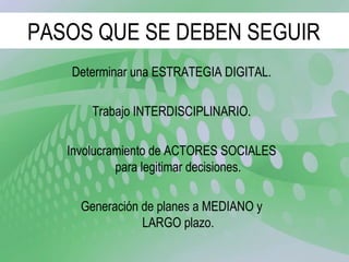 PASOS QUE SE DEBEN SEGUIR Determinar una ESTRATEGIA DIGITAL. Trabajo INTERDISCIPLINARIO. Involucramiento de ACTORES SOCIALES para legitimar decisiones. Generación de planes a MEDIANO y LARGO plazo. 