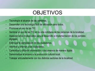 - Tecnología al alcance de las personas. - Desarrollar una tecnología fácil de utilización para todos. - Promover el uso de las TIC. - Sembrar el uso de las TIC en la vida cotidiana de las personas de la localidad. - Asesorar a los involucrados para el desarrollo e implementación de los portales digitales. - Estimular la participación de los ciudadanos. - Informar y orientar a los ciudadanos. - Centralizar y difundir información y documentos de manera digital. - Democratizar el acceso a la producción cultural local. - Trabajar articuladamente con los distintos sectores de la localidad.  OBJETIVOS 
