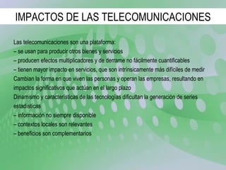IMPACTOS DE LAS TELECOMUNICACIONES Las telecomunicaciones son una plataforma: –  se usan para producir otros bienes y servicios –  producen efectos multiplicadores y de derrame no fácilmente cuantificables –  tienen mayor impacto en servicios, que son intrínsicamente más difíciles de medir Cambian la forma en que viven las personas y operan las empresas, resultando en impactos significativos que actúan en el largo plazo Dinamismo y características de las tecnologías dificultan la generación de series estadísticas –  información no siempre disponible –  contextos locales son relevantes –  beneficios son complementarios 