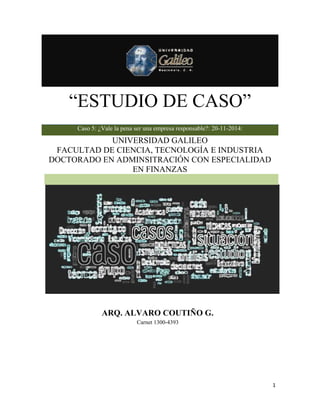 “ESTUDIO DE CASO” 
1 
“ESTUDIO DE CASO” 
Caso 5: ¿Vale la pena ser una empresa responsable?: 20-11-2014: 
UNIVERSIDAD GALILEO 
FACULTAD DE CIENCIA, TECNOLOGÍA E INDUSTRIA 
DOCTORADO EN ADMINSITRACIÓN CON ESPECIALIDAD 
EN FINANZAS 
ARQ. ALVARO COUTIÑO G. 
Carnet 1300-4393 
 