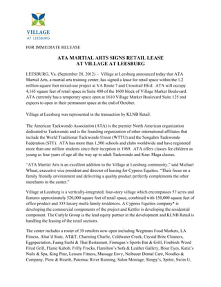 FOR IMMEDIATE RELEASE

                  ATA MARTIAL ARTS SIGNS RETAIL LEASE
                        AT VILLAGE AT LEESBURG
LEESBURG, Va. (September 28, 2012) – Village at Leesburg announced today that ATA
Martial Arts, a martial arts training center, has signed a lease for retail space within the 1.2
million square foot mixed-use project at VA Route 7 and Crosstrail Blvd. ATA will occupy
4,165 square feet of retail space in Suite 400 of the 1600 block of Village Market Boulevard.
ATA currently has a temporary space open at 1610 Village Market Boulevard Suite 125 and
expects to open in their permanent space at the end of October.

Village at Leesburg was represented in the transaction by KLNB Retail.

The American Taekwondo Association (ATA) is the premier North American organization
dedicated to Taekwondo and is the founding organization of other international affiliates that
include the World Traditional Taekwondo Union (WTTU) and the Songahm Taekwondo
Federation (STF). ATA has more than 1,500 schools and clubs worldwide and have registered
more than one million students since their inception in 1969. ATA offers classes for children as
young as four years of age all the way up to adult Taekwondo and Krav Maga classes.

“ATA Martial Arts is an excellent addition to the Village at Leesburg community,” said Michael
Wheat, executive vice president and director of leasing for Cypress Equities. “Their focus on a
family friendly environment and delivering a quality product perfectly complements the other
merchants in the center.”

Village at Leesburg is a vertically-integrated, four-story village which encompasses 57 acres and
features approximately 520,000 square feet of retail space, combined with 150,000 square feet of
office product and 335 luxury multi-family residences. A Cypress Equities company* is
developing the commercial components of the project and Kettler is developing the residential
component. The Carlyle Group is the lead equity partner in the development and KLNB Retail is
handling the leasing of the retail sections.

The center includes a roster of 39 retailers now open including Wegmans Food Markets, LA
Fitness, Altar’d State, AT&T, Charming Charlie, Coldwater Creek, Crystal Brite Cleaners,
Eggspectation, Faang Sushi & Thai Restaurant, Finnegan’s Sports Bar & Grill, Firebirds Wood
Fired Grill, Flame Kabob, Frilly Frocks, Hamilton’s Sofa & Leather Gallery, Hour Eyes, Katie’s
Nails & Spa, King Pinz, Leisure Fitness, Massage Envy, Neibauer Dental Care, Noodles &
Company, Plow & Hearth, Potomac River Running, Salon Montage, Sleepy’s, Sprint, Swim U,
 