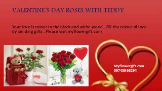 VALENTINE’S DAY ROSES WITH TEDDY
Your love is colour in the black and white world . Fill the colour of love
by sending gifts . Please visit myflowergift.com
Myflowergift.com
09743966294
 