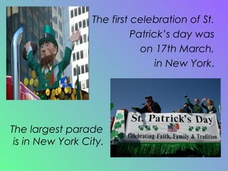 The first celebration of St. Patrick’s day was on 17th March, in New York . The largest parade is in New York City. 