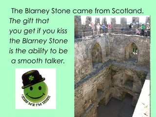 The Blarney Stone came from Scotland. The gift that  you get if you kiss  the Blarney Stone  is the ability to be a smooth talker. 