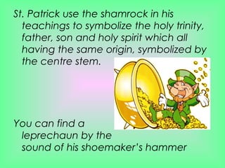 St. Patrick use the shamrock in his teachings to symbolize the holy trinity, father, son and holy spirit which all having the same origin, symbolized by the centre stem. You can find a leprechaun by the  sound of his shoemaker’s hammer 